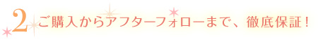 ご購入からアフターフォローまで、徹底保証!