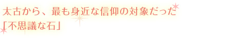 太古から、最も身近な信仰の対象だった「不思議な石」