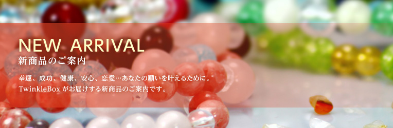 新商品のご案内 - NEWARRIVALS TwinkleBoxでは、少しでも皆さまの願いがかなうように、多くの種類のパワーストーンを取りそろえております。パワーストーンの意味を調べたり、願いの効果を高める組合せなど、あなたの求める願いに最適なパワーストーンをお探しください。